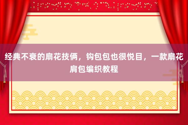 经典不衰的扇花技俩，钩包包也很悦目，一款扇花肩包编织教程