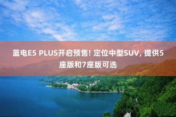 蓝电E5 PLUS开启预售! 定位中型SUV, 提供5座版和7座版可选