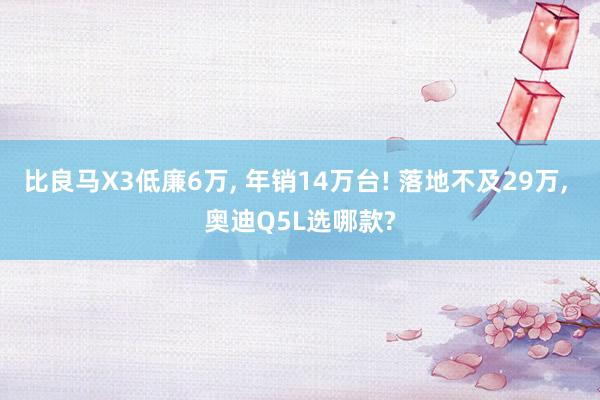 比良马X3低廉6万, 年销14万台! 落地不及29万, 奥迪Q5L选哪款?