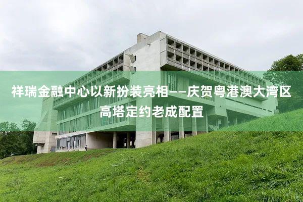 祥瑞金融中心以新扮装亮相——庆贺粤港澳大湾区高塔定约老成配置