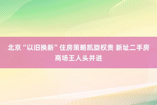 北京“以旧换新”住房策略凯旋权贵 新址二手房商场王人头并进