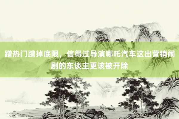 蹭热门蹭掉底限，信得过导演哪吒汽车这出营销闹剧的东谈主更该被开除