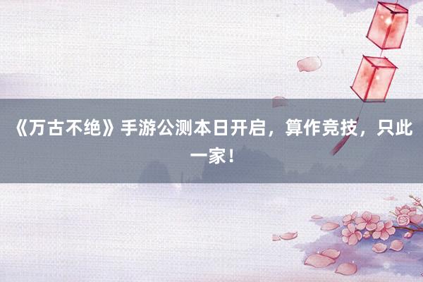 《万古不绝》手游公测本日开启，算作竞技，只此一家！