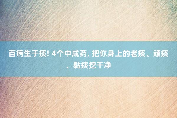 百病生于痰! 4个中成药, 把你身上的老痰、顽痰、黏痰挖干净