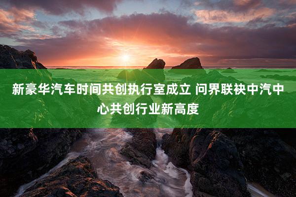 新豪华汽车时间共创执行室成立 问界联袂中汽中心共创行业新高度