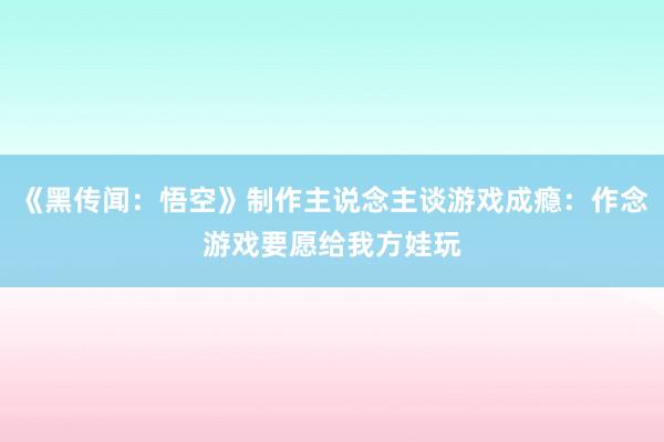 《黑传闻：悟空》制作主说念主谈游戏成瘾：作念游戏要愿给我方娃玩