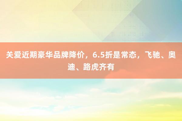 关爱近期豪华品牌降价，6.5折是常态，飞驰、奥迪、路虎齐有
