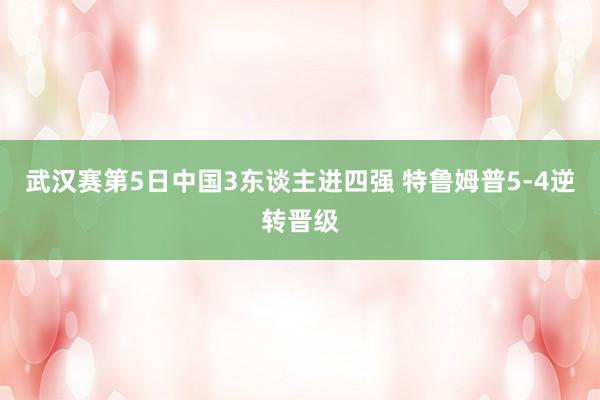 武汉赛第5日中国3东谈主进四强 特鲁姆普5-4逆转晋级