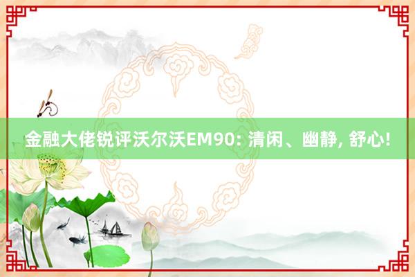 金融大佬锐评沃尔沃EM90: 清闲、幽静, 舒心!