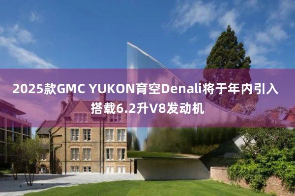 2025款GMC YUKON育空Denali将于年内引入 搭载6.2升V8发动机