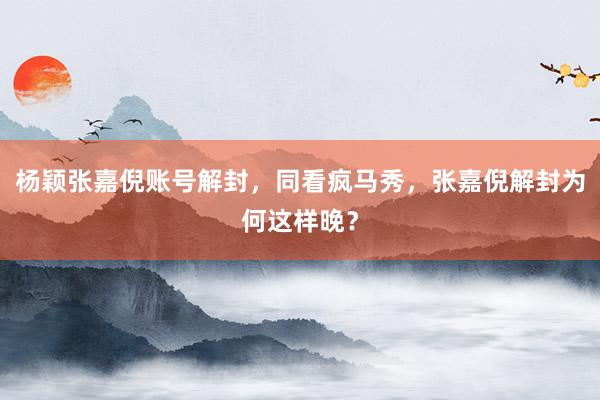 杨颖张嘉倪账号解封，同看疯马秀，张嘉倪解封为何这样晚？