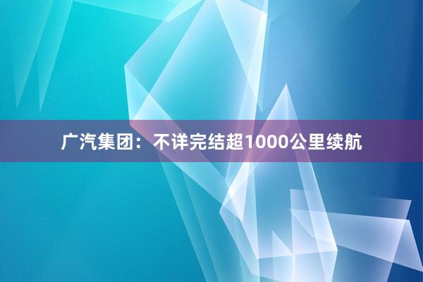 广汽集团：不详完结超1000公里续航