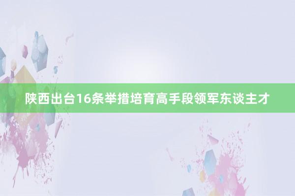 陕西出台16条举措培育高手段领军东谈主才