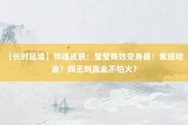 【长时延续】惊魂皮肤：莹莹殊效变身器！紫翅哈迪？阎王刘真金不怕火？