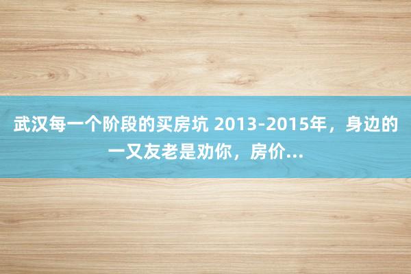 武汉每一个阶段的买房坑 2013-2015年，身边的一又友老是劝你，房价...